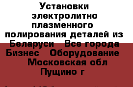 Установки электролитно-плазменного  полирования деталей из Беларуси - Все города Бизнес » Оборудование   . Московская обл.,Пущино г.